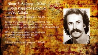 Nίκος Ξυλούρης – Χίλια
μύρια κύμματα μακρυά
απ’το Αιβαλί
• Χίλια μύρια κύματα μακριά τ’ Αϊβαλί
Μέρες της αρμύρας κι ο ήλιος πάντα εκεί
με τα μακεδονίτικα πουλιά και τ’ αρμενάκια
που ελοξοδρόμησαν και χάσανε την Μπαρμπαριά
Πότε παραμονεύοντας τον πόρφυρα
το μαύρο ψάρι έρχεται φεύγει
μικραίνουν οι κύκλοι του
Χίλια μύρια κύματα μακριά τ’ Αϊβαλί
 