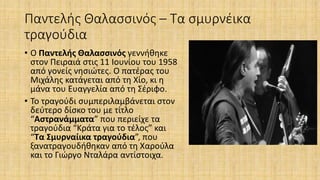 Παντελής Θαλασσινός – Τα σμυρνέικα
τραγούδια
• Ο Παντελής Θαλασσινός γεννήθηκε
στον Πειραιά στις 11 Ιουνίου του 1958
από γονείς νησιώτες. Ο πατέρας του
Μιχάλης κατάγεται από τη Χίο, κι η
μάνα του Ευαγγελία από τη Σέριφο.
• Το τραγούδι συμπεριλαμβάνεται στον
δεύτερο δίσκο του με τίτλο
“Αστρανάμματα” που περιείχε τα
τραγούδια “Κράτα για το τέλος” και
“Τα Σμυρναίικα τραγούδια”, που
ξανατραγουδήθηκαν από τη Χαρούλα
και το Γιώργο Νταλάρα αντίστοιχα.
 