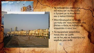 • Το καθρεφτάκι σου παλιό
και πίσω απ' τη θαμπάδα
η Σμύρνη με το Κορδελιό
και η παλιά Ελλάδα
• Μουτζουρωμένο το γυαλί
μα πίσω απ' τους καπνούς του
βλέπει ο Θεός το Αϊβαλί και
σταματάει ο νους του
• Τα σμυρνέικα τραγούδια
ποιος σου τα 'μαθε
να τα λες και να δακρύζεις της
καρδιάς μου ανθέ
 