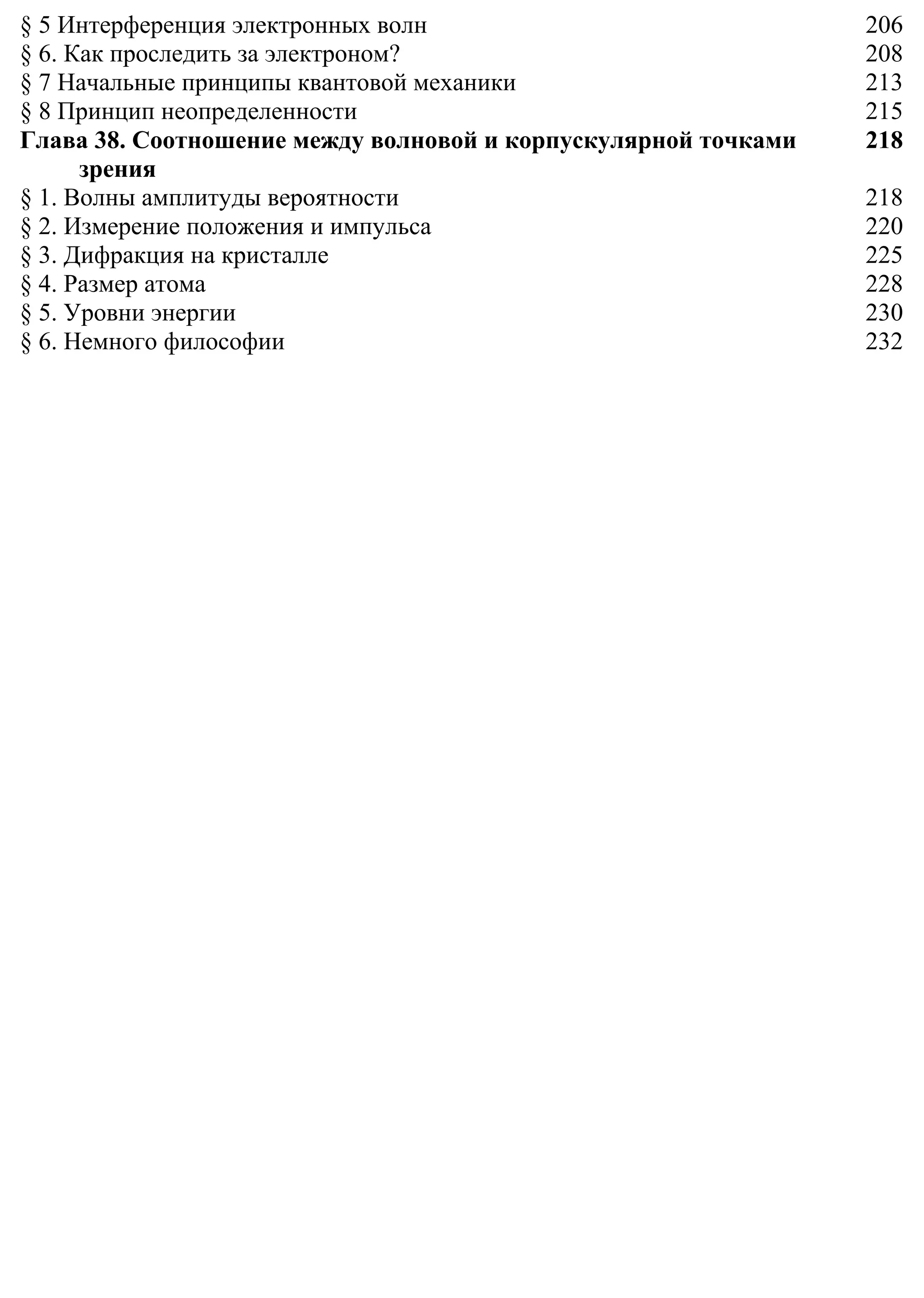 § 5 Интерференция электронных волн 206
§ 6. Как проследить за электроном? 208
§ 7 Начальные принципы квантовой механики 213
§ 8 Принцип неопределенности 215
Глава 38. Соотношение между волновой и корпускулярной точками
зрения
218
§ 1. Волны амплитуды вероятности 218
§ 2. Измерение положения и импульса 220
§ 3. Дифракция на кристалле 225
§ 4. Размер атома 228
§ 5. Уровни энергии 230
§ 6. Немного философии 232
 