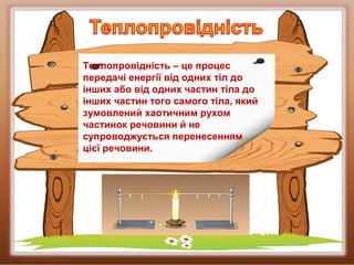 Теплопровідність – це процес
передачі енергії від одних тіл до
інших або від одних частин тіла до
інших частин того самого тіла, який
зумовлений хаотичним рухом
частинок речовини й не
супроводжується перенесенням
цієї речовини.
 