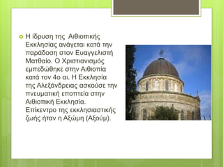  Η ίδρυση της Αιθιοπικής
Εκκλησίας ανάγεται κατά την
παράδοση στον Ευαγγελιστή
Ματθαίο. Ο Χριστιανισμός
εμπεδώθηκε στην Αιθιοπία
κατά τον 4ο αι. Η Εκκλησία
της Αλεξάνδρειας ασκούσε την
πνευματική εποπτεία στην
Αιθιοπική Εκκλησία.
Επίκεντρο της εκκλησιαστικής
ζωής ήταν η Αξώμη (Αξούμ).
 
