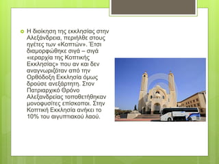  Η διοίκηση της εκκλησίας στην
Αλεξάνδρεια, περιήλθε στους
ηγέτες των «Κοπτών». Έτσι
διαμορφώθηκε σιγά – σιγά
«ιεραρχία της Κοπτικής
Εκκλησίας» που αν και δεν
αναγνωριζόταν από την
Ορθόδοξη Εκκλησία όμως
δρούσε ανεξάρτητη. Στον
Πατριαρχικό Θρόνο
Αλεξανδρείας τοποθετήθηκαν
μονοφυσίτες επίσκοποι. Στην
Κοπτική Εκκλησία ανήκει το
10% του αιγυπτιακού λαού.
 