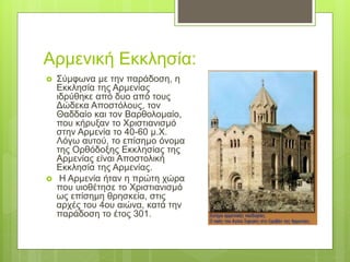 Αρμενική Εκκλησία:
 Σύμφωνα με την παράδοση, η
Εκκλησία της Αρμενίας
ιδρύθηκε από δυο από τους
Δώδεκα Αποστόλους, τον
Θαδδαίο και τον Βαρθολομαίο,
που κήρυξαν το Χριστιανισμό
στην Αρμενία το 40-60 μ.Χ.
Λόγω αυτού, το επίσημο όνομα
της Ορθόδοξης Εκκλησίας της
Αρμενίας είναι Αποστολική
Εκκλησία της Αρμενίας.
 Η Αρμενία ήταν η πρώτη χώρα
που υιοθέτησε το Χριστιανισμό
ως επίσημη θρησκεία, στις
αρχές του 4ου αιώνα, κατά την
παράδοση το έτος 301.
 