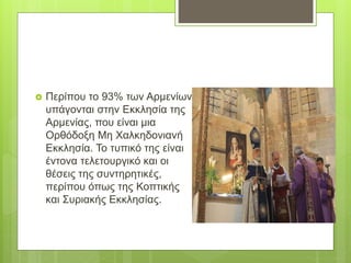  Περίπου το 93% των Αρμενίων
υπάγονται στην Εκκλησία της
Αρμενίας, που είναι μια
Ορθόδοξη Μη Χαλκηδονιανή
Εκκλησία. Το τυπικό της είναι
έντονα τελετουργικό και οι
θέσεις της συντηρητικές,
περίπου όπως της Κοπτικής
και Συριακής Εκκλησίας.
 