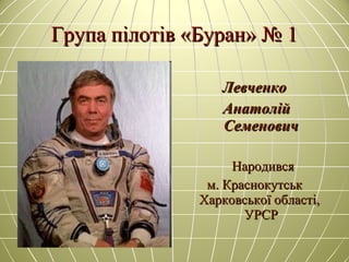 Група пілотів «Буран» № 1Група пілотів «Буран» № 1
ЛевченкоЛевченко
АнатолійАнатолій
СеменовичСеменович
НародивсяНародився
м. Краснокутськм. Краснокутськ
Харковської області,Харковської області,
УРСРУРСР
 