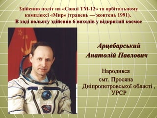 Здійснив політ на «Союзі ТМ-12» та орбітальному
комплексі «Мир» (травень — жовтень 1991).
В ході польоту здійснив 6 виходів у відкритий космосВ ході польоту здійснив 6 виходів у відкритий космос
АрцебарськийАрцебарський
Анатолій ПавловичАнатолій Павлович
НародивсяНародився
смт. Просянасмт. Просяна
Дніпропетровської області ,Дніпропетровської області ,
УРСРУРСР
 