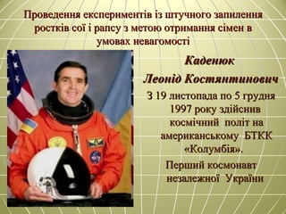 Проведення експериментів із штучного запиленняПроведення експериментів із штучного запилення
ростків сої і рапсу з метою отримання сімростків сої і рапсу з метою отримання сімеен вн в
умовах невагомостіумовах невагомості
КаденюкКаденюк
Леонід КостянтиновичЛеонід Костянтинович
З 19 листопада по 5 грудняЗ 19 листопада по 5 грудня
1997 року здійснив1997 року здійснив
космічний політ накосмічний політ на
американському БТККамериканському БТКК
«Колумбія».«Колумбія».
Перший космонавтПерший космонавт
незалежної Українинезалежної України
 