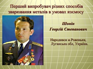 Перший випробувач різних способівПерший випробувач різних способів
зварювання металів в умовах космосузварювання металів в умовах космосу
ШонінШонін
Георгій СтепановичГеоргій Степанович
Народився м.Ровеньки,Народився м.Ровеньки,
Луганська обл, Україна.Луганська обл, Україна.
 