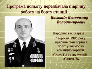 Програма польоту передбачала піврічнуПрограма польоту передбачала піврічну
роботу на борту станції…роботу на борту станції…
Васютін ВолодимирВасютін Володимир
ВолодимировичВолодимирович
Народився м. Харків .Народився м. Харків .
17 вересня 1985 року17 вересня 1985 року
здійснив свій першийздійснив свій перший
політ у космос якполіт у космос як
командир кораблякомандир корабля
«Союз Т-14» до станції«Союз Т-14» до станції
«Салют-7».«Салют-7».
 