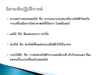  ควำมสว่ำงของหลอดไฟ คือ ควำมหนำแน่นของปริมำณไฟฟ้ ำโดยวัด
จำกเครื่องมือทำงวิทยำศำสตร์ที่เรียกว่ำ โวลต์มิเตอร์
 ผลไม้ คือ ส้มและมะนำว เท่ำนั้น
 สำยไฟ คือ สำยไฟเชื่อมต่อกระแสไฟฟ้ ำให้เป็นวงจร
 วงจรไฟฟ้ ำ คือ กำรต่อสำยไฟฟ้ ำจำกแผ่นสังกะสี เข้ำกับทองแดง ทีละ
ผลจนเป็นวงจรเชื่อมกับหลอดไฟ
 