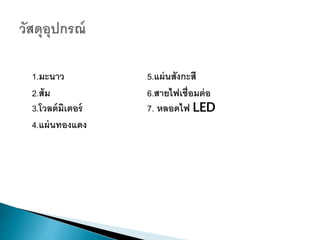 1.มะนำว 5.แผ่นสังกะสี
2.ส้ม 6.สำยไฟเชื่อมต่อ
3.โวลต์มิเตอร์ 7. หลอดไฟ LED
4.แผ่นทองแดง
 