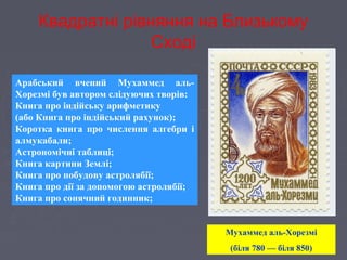Квадратні рівняння на Близькому
Сході
Арабський вчений Мухаммед аль-
Хорезмі був автором слідуючих творів:
Книга про індійську арифметику
(або Книга про індійський рахунок);
Коротка книга про числення алгебри і
алмукабали;
Астрономічні таблиці;
Книга картини Землі;
Книга про побудову астролябії;
Книга про дії за допомогою астролябії;
Книга про сонячний годинник;
Мухаммед аль-Хорезмі
(біля 780 — біля 850)
 