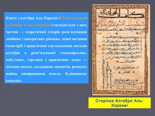 Сторінка Алгебри Аль-
Хорезмі
Книга з алгебри Аль-Хорезмі (Кітаб мухтасаб
ал-джебр в-аль-мукабала) складається з двох
частин — теоретичної (теорія розв’язування
лінійних і квадратних рівнянь, деякі питання
геометрії) і практичної (застосування методів
алгебри в розв’язуванні господарських,
побутових, торгових і юридичних задач —
ділення спадку, складання заповітів, розподіл
майна, вимірювання земель, будівництво
каналів).
 