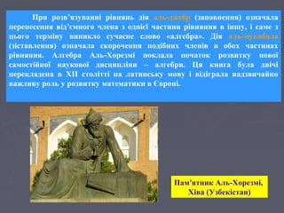 Пам'ятник Аль-Хорезмі,
Хіва (Узбекістан)
При розв’язуванні рівнянь дія аль-джебр (заповнення) означала
перенесення від’ємного члена з однієї частини рівняння в іншу, і саме з
цього терміну виникло сучасне слово «алгебра». Дія аль-мукабала
(зіставлення) означала скорочення подібних членів в обох частинах
рівняння. Алгебра Аль-Хорезмі поклала початок розвитку нової
самостійної наукової дисципліни – алгебри. Ця книга була двічі
перекладена в XII столітті на латинську мову і відіграла надзвичайно
важливу роль у розвитку математики в Європі.
 