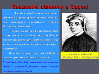 Квадратні рівняння в ЄвропіКвадратні рівняння в Європі
Формули розв’язування квадратнихФормули розв’язування квадратних
рівняннь в Європі вперше були викладені в 1202рівняннь в Європі вперше були викладені в 1202
році італійським математиком Леона́рдороці італійським математиком Леона́рдо
Піза́нським (Фібоначчі).Піза́нським (Фібоначчі).
Леонардо вивчав праці математиків країнЛеонардо вивчав праці математиків країн
ісламу (таких як Аль-Хорезмі і Абу Каміл);ісламу (таких як Аль-Хорезмі і Абу Каміл);
завдяки арабським перекладам він ознайомивсязавдяки арабським перекладам він ознайомився
також з досягненнями античних та індійськихтакож з досягненнями античних та індійських
математиків.математиків.
На основі засвоєних ним знань ФібоначчіНа основі засвоєних ним знань Фібоначчі
написав ряд математичних трактатів.написав ряд математичних трактатів.
Успадковане від східних математиків вчення про
лінійні і квадратні рівняння стало основою
розвитку алгебри в Європі.
Леона́рдо Піза́нськийЛеона́рдо Піза́нський
(близько 1170 — близько 1250)(близько 1170 — близько 1250)
 