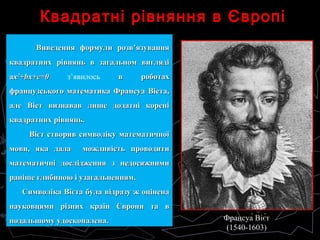 Квадратні рівняння в ЄвропіКвадратні рівняння в Європі
Виведення формули розв’язуванняВиведення формули розв’язування
квадратних рівнянь в загальном виглядіквадратних рівнянь в загальном вигляді
aaхх22
+bx+c=0+bx+c=0 з’явилось в роботахв роботах
французського математика Франсуа Віета,французського математика Франсуа Віета,
але Віет визнавав лише додатні кореніале Віет визнавав лише додатні корені
квадратних рівнянь.квадратних рівнянь.
Вієт створив символіку математичноїВієт створив символіку математичної
мови, яка дала можливість проводитимови, яка дала можливість проводити
математичні дослідження з недосяжнимиматематичні дослідження з недосяжними
раніше глибиною і узагальненням.раніше глибиною і узагальненням.
Символіка Вієта була відразу ж оціненаСимволіка Вієта була відразу ж оцінена
науковцями різних країн Європи та внауковцями різних країн Європи та в
подальшому удосконалена.подальшому удосконалена. Франсуа́ Віє́т
(1540-1603)
 