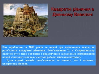 Квадратні рівняння вКвадратні рівняння в
Давньому ВавилоніДавньому Вавилоні
Вже приблизно за 2000 років до нашої ери вавилоняни знали, як
розв’язвати квадратні рівняння. Розв’язування їх в Стародавньому
Вавілоні було тісно пов'язане з практичними завданнями (вимірювання
площі земельних ділянок, земельні роботи, військові потреби).
Були відомі способи розв’язування як повних, так і неповних
квадратних рівнянь.
 