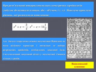 Але багата теоретична основа математики Вавилона неАле багата теоретична основа математики Вавилона не
мала цілісного характеру і зводилася до наборумала цілісного характеру і зводилася до набору
розрізнених прийомів, позбавлених доказової бази.розрізнених прийомів, позбавлених доказової бази.
Систематичний доказовий підхід у математиці з'явивсяСистематичний доказовий підхід у математиці з'явився
тільки у греків.тільки у греків.
При розв’язуванні використовувалася геометрична термінологіяПри розв’язуванні використовувалася геометрична термінологія
(добуток ab називали площею, abc - об'ємом, і т. д.). Наведемо приклади(добуток ab називали площею, abc - об'ємом, і т. д.). Наведемо приклади
рівнянь, які розвязували вавилоняни:рівнянь, які розвязували вавилоняни:
Вавилонський
клинопис
 