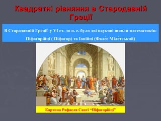 Квадратні рівняння в СтародавнійКвадратні рівняння в Стародавній
ГреціїГреції
В Стародавній Греції у VI ст. до н. е. було дві наукові школи математиків:
Піфагорійці ( Піфагор) та Іонійці (Фале́с Міле́тський)
Картина Рафаеля Санті “Піфагорійці”
 