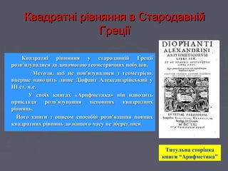 Квадратні рівняння в СтародавнійКвадратні рівняння в Стародавній
ГреціїГреції
Квадратні рівняння у стародавній ГреціїКвадратні рівняння у стародавній Греції
розв'язувалися за допомогою геометричних побудов.розв'язувалися за допомогою геометричних побудов.
Методи, які не пов'язувалися з геометрією,Методи, які не пов'язувалися з геометрією,
вперше наводить лише Діофант Александрійський увперше наводить лише Діофант Александрійський у
III ст. н.е.III ст. н.е.
У своїх книгах «Арифметика» він наводитьУ своїх книгах «Арифметика» він наводить
приклади розв'язування неповних квадратнихприклади розв'язування неповних квадратних
рівнянь.рівнянь.
Його книги з описом способів розв'язання повнихЙого книги з описом способів розв'язання повних
квадратних рівнянь до нашого часу не збереглисяквадратних рівнянь до нашого часу не збереглися..
Титульна сторінка
книги “Арифметика”
 