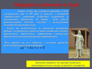 Квадратні рівняння в Індії
Перші згадки про квадратні рівняння в ІндіїПерші згадки про квадратні рівняння в Індії
зустрічаються вже в 499 році в трактаті з астрономіїзустрічаються вже в 499 році в трактаті з астрономії
«Аріабхаттіам», написаний індійським астрономом и«Аріабхаттіам», написаний індійським астрономом и
математиком Аріабхатою. В Давній Індії набулиматематиком Аріабхатою. В Давній Індії набули
розповсюдження публічні змагання з розврозповсюдження публічні змагання з розв‘язування‘язування
складних математичних задачскладних математичних задач
Задачі, що розв’язуються за допомогою квадратнихЗадачі, що розв’язуються за допомогою квадратних
рівнянь, зустрічаються в роботах іншого індійського вченогорівнянь, зустрічаються в роботах іншого індійського вченого
Брахмагупти. Брахмагупта запропонував універсальнеБрахмагупти. Брахмагупта запропонував універсальне
правило розв’язування квадратного рівняння видуправило розв’язування квадратного рівняння виду
Його правило по суті співпадає з сучасним правиломЙого правило по суті співпадає з сучасним правилом
розв’язування квадратного рівняння.розв’язування квадратного рівняння.
02
=++ cbxax
Пам'ятник Аріабхаті на території індійського
міжуніверситетського центру астрономії і астрофізіки
 