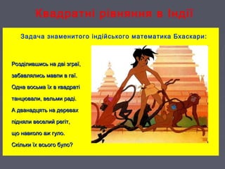 Квадратні рівняння в Індії
Задача знаменитого індійського математика Бхаскари:
Розділившись на дві зграї,Розділившись на дві зграї,
забавлялись мавпи в гаї.забавлялись мавпи в гаї.
Одна восьма їх в квадратіОдна восьма їх в квадраті
танцювали, вельми раді.танцювали, вельми раді.
А дванадцять на деревахА дванадцять на деревах
підняли веселий регіт,підняли веселий регіт,
що навколо аж гуло.що навколо аж гуло.
Скільки їх всього було?Скільки їх всього було?
 