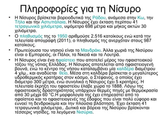 Πληροφορίες για τη Νίσυρο
• Η Νίσυρος βρίσκεται βορειοδυτικά της Ρόδου, ανάμεσα στην Κω, την
Τήλο και την Αστυπάλαια. Η Νίσυρος έχει έκταση περίπου 41
τετραγωνικά χιλιόμετρα, υψόμετρο 698 μέτρα και μήκος ακτών 30
χιλιόμετρα.
• Ο πληθυσμός της το 1950 αριθμούσε 2.516 κατοίκους ενώ κατά την
τελευταία απογραφή (2011), ο πληθυσμός της ανερχόταν στους 987
κατοίκους.
• Πρωτεύουσα του νησιού είναι το Μανδράκι. Άλλα χωριά της Νισύρου
είναι ο Εμπορειός, οι Πάλοι, τα Νικειά και τα Λουτρά.
• Η Νίσυρος είναι ένα ηφαίστειο που αποτελεί μέρος του ηφαιστειακού
τόξου της νότιας Ελλάδας. Η Νίσυρος αποτελείται από ηφαιστειογενή
βουνά, ενώ το κέντρο της νήσου καταλαμβάνει μία καλδέρα διαμέτρου
4 χλμ., και αναδύεται θείο. Μέσα στη καλδέρα βρίσκεται ο μεγαλύτερος
υδροθερμικός κρατήρας στον κόσμο, ο Στέφανος, ο οποίος έχει
διάμετρο 300 μέτρα, ενώ συνολικά η Νίσυρος έχει 5 κρατήρες. Η
τελευταία έκρηξη του ηφαιστείου έλαβε χώρα το 1888. Λόγω της
ηφαιστειακής δραστηριότητας υπάρχουν θερμές πηγές με θερμοκρασία
από 30 μέχρι 60 °C.Η μορφολογία της έχει επηρεαστεί από το
ηφαίστειο και το ηφαιστειογενές της έδαφος που είναι πολύ εύφορο και
ευνοεί τη δενδροκομία και την πλούσια βλάστηση. Έχει έκταση 41
τετραγωνικά χιλιόμετρα,. Δυτικά και βόρεια της Νισύρου βρίσκονται
τέσσερις νησίδες, τα λεγόμενα Νισύρια.
 