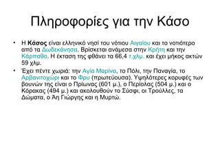Πληροφορίες για την Κάσο
• Η Κάσος είναι ελληνικό νησί του νότιου Αιγαίου και το νοτιότερο
από τα Δωδεκάνησα. Βρίσκεται ανάμεσα στην Κρήτη και την
Κάρπαθο. Η έκταση της φθάνει τα 66,4 τ.χλμ. και έχει μήκος ακτών
59 χλμ.
• Έχει πέντε χωριά: την Αγία Μαρίνα, το Πόλι, την Παναγία, το
Αρβανιτοχώρι και το Φρυ (πρωτεύουσα). Υψηλότερες κορυφές των
βουνών της είναι ο Πρίωνας (601 μ.), ο Περίολας (504 μ.) και ο
Κόρακας (494 μ.) και ακολουθούν το Σύσφι, οι Τρούλλες, τα
Δώματα, ο Άη Γιώργης και η Μυρτώ.
 