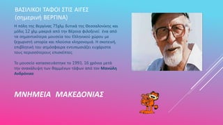 ΜΝΗΜΕΙΑ ΜΑΚΕΔΟΝΙΑΣ
ΒΑΣΙΛΙΚΟΙ ΤΑΦΟΙ ΣΤΙΣ ΑΙΓΕΣ
(σημερινή ΒΕΡΓΙΝΑ)
Η πόλη της Βεργίνας 75χλμ δυτικά της Θεσσαλονίκης και
μόλις 12 χλμ μακριά από την Βέροια φιλοξενεί ένα από
τα σημαντικότερα μουσεία του Ελληνικού χώρου με
ξεχωριστή ιστορία και πλούσια κληρονομιά. Η σκοτεινή,
επιβλητική του ατμόσφαιρα εντυπωσιάζει ευχάριστα
τους περισσότερους επισκέπτες.
Το μουσείο κατασκευάστηκε το 1993, 16 χρόνια μετά
την ανακάλυψη των θαμμένων τάφων από τον Μανώλη
Ανδρόνικο
 