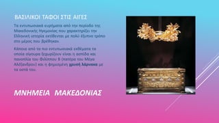ΜΝΗΜΕΙΑ ΜΑΚΕΔΟΝΙΑΣ
ΒΑΣΙΛΙΚΟΙ ΤΑΦΟΙ ΣΤΙΣ ΑΙΓΕΣ
Τα εντυπωσιακά ευρήματα από την περίοδο της
Μακεδονικής Ηγεμονίας που χαρακτηρίζει την
Ελληνική ιστορία εκτίθενται με πολύ έξυπνο τρόπο
στο μέρος που βρέθηκαν.
Κάποια από τα πιο εντυπωσιακά εκθέματα τα
οποία σίγουρα ξεχωρίζουν είναι η ασπίδα και
πανοπλία του Φιλίππου Β (πατέρα του Μέγα
Αλέξανδρου) και η φημισμένη χρυσή λάρνακα με
τα οστά του.
 