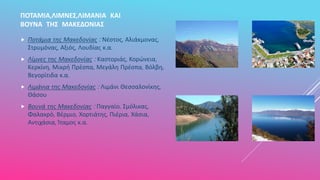 ΠΟΤΑΜΙΑ,ΛΙΜΝΕΣ,ΛΙΜΑΝΙΑ ΚΑΙ
ΒΟΥΝΑ ΤΗΣ ΜΑΚΕΔΟΝΙΑΣ
 Ποτάμια της Μακεδονίας : Νέστος, Αλιάκμονας,
Στρυμόνας, Αξιός, Λουδίας κ.α.
 Λίμνες της Μακεδονίας : Καστοριάς, Κορώνεια,
Κερκίνη, Μικρή Πρέσπα, Μεγάλη Πρέσπα, Βόλβη,
Βεγορίτιδα κ.α.
 Λιμάνια της Μακεδονίας : Λιμάνι Θεσσαλονίκης,
Θάσου
 Βουνά της Μακεδονίας : Παγγαίο, Σμόλικας,
Φαλακρό, Βέρμιο, Χορτιάτης, Πιέρια, Χάσια,
Αντιχάσια, Ίταμος κ.α.
 
