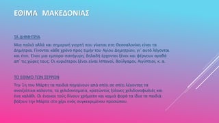 ΕΘΙΜΑ ΜΑΚΕΔΟΝΙΑΣ
ΤΑ ΔΗΜΗΤΡΙΑ
Μια παλιά αλλά και σημερινή γιορτή που γίνεται στη Θεσσαλονίκη είναι τα
Δημήτρια. Γίνονται κάθε χρόνο προς τιμήν του Αγίου Δημητρίου, γι' αυτό λέγονται
και έτσι. Είναι μια εμπορο-πανήγυρη, δηλαδή έρχονται ξένοι και φέρνουν αγαθά
απ' τις χώρες τους. Οι κυριότεροι ξένοι είναι Ισπανοί, Βούλγαροι, Αιγύπτιοι, κ. α.
ΤΟ ΕΘΙΜΟ ΤΩΝ ΣΕΡΡΩΝ
Την 1η του Μάρτη τα παιδιά πηγαίνουν από σπίτι σε σπίτι λέγοντας τα
ανοιξιάτικα κάλαντα, τα χελιδονίσματα, κρατώντας ξύλινες χελιδονοφωλιές και
ένα καλάθι. Οι ένοικοι τούς δίνουν χρήματα και καμιά φορά τα ίδια τα παιδιά
βάζουν την Μάρτα στο χέρι ενός συγκεκριμένου προσώπου.
 