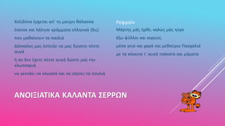 ΑΝΟΙΞΙΑΤΙΚΑ ΚΑΛΑΝΤΑ ΣΕΡΡΩΝ
Χελιδόνα έρχεται απ' τη μαύρη θάλασσα
έκατσε και λάλησε γράμματα ελληνικά (δις)
που μαθαίνουν τα παιδιά
Δάσκαλος μας έστειλε να μας δώσετε πέντε
αυγά
ή αν δεν έχετε πέντε αυγά δώστε μας την
κλωσσαριά
να γεννάει να κλωσσά και να σέρνει τα πουλιά
Ρεφραίν
Μάρτης μάς ήρθε, καλώς μάς ηύρε
έξω ψύλλοι και κοργιοί,
μέσα γεια και χαρά και μεθαύριο Πασχαλιά
με τα κόκκινα τ' αυγά τσάκατα και μάματα
 