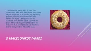 Ο ΜΑΚΕΔΟΝΙΚΟΣ ΓΑΜΟΣ
Ο μακεδονικός γάμος έχει τη δική του
τελετουργία. Έτσι πριν παντρευτεί το ζευγάρι
βάζουν στη νύφη οι συγγενείς της τη λαϊκή
φορεσιά, και στο γαμπρό κρεμάνε στο
σακάκι του λίρες. Όταν βγουν απ' την
εκκλησία, τους πετάνε μήλα, λεμόνια και
ψωμί. Ύστερα οι συγγενείς της νύφης της
δίνουν να πιει λίγο κρασί και να σπάσει η
ίδια το ποτήρι για να πάνε όλα καλά.
 