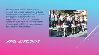 ΧΟΡΟΙ ΜΑΚΕΔΟΝΙΑΣ
Στη Μακεδονία απαντά κανείς μεγάλη
ποικιλία από χορούς, μουσική και ρυθμούς
που ανήκουν στην χορευτική παράδοση είτε
των γηγενών πληθυσμών είτε των
προσφύγων που ήρθαν από την Βόρεια
Θράκη και τη Μ. Ασία και εγκαταστάθηκαν
σ’ αυτήν μετά το 1923. Συναντούμε χορούς
κυκλικούς και αντικριστούς.
 