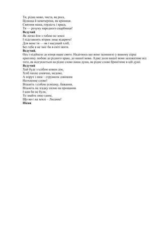Ти, рідна мово, чиста, як роса,
Цілюща й невичерпна, як криниця.
Святиня наша, гордість і краса,
Ти — розуму народного скарбниця!
Ведучий
Як легко йти з тобою по землі
І підставлять вітрам лице відкрите!
Для мене ти — як і насущий хліб,
Без тебе я не зміг би в світі жити.
Ведучий.
Ось і підійшло до кінця наше свято. Надіємось що воно залишило у вашому серці
краплину любові до рідного краю, до нашої мови. Адже доля нашої мови залежатиме від
того, як відгукнеться на рідне слово наша душа, як рідне слово бринітиме в цій душі.
Ведучий
Хай буде з хлібом кожен дім,
Хліб пахне сонячно, медово,
А поруч з ним – струмком дзвінким
Натхненне слово!
Візьміть з собою усмішку, бажання,
Візьміть на згадку пісню на прощання.
І ким би не були,
То знайте лиш єдине,
Що ви є на землі – Людина!
Пісня
 