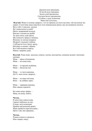 Дзвоном коси прокована,
В чистій воді смакована,
Болем очей продивлена,
Смутком багать продимлена,
З хлібом у душу всмоктана
Мово моя стоголоса...
Ведучий. Мова-то цілюще джерело, і хто не припаде до нього вустами, той сам всихає від
спраги. Століттями наша мова була тією повноводною рікою, яку ми називаємо поезією.
Все в тобі з’єдналося, злилося
Як і помістилося в одній!
Шепіт зачарований колосся,
Поклик із катами на двобій.
Ти даєш поету дужі крила,
Що підносять правду в вишину,
Вченому ти лагідно відкрила
Мудрості людської глибину.
І тобі рости й не в’януть зроду,
Квітувать в поемах і віршах,
Бо в тобі великого народу
Ніжна і замріяна душа.
Ведучий. Рідна мова- запальна, співуча, гнучка, милозвучна, сповнена музики і квіткових
пахощів.
Мова — краса спілкування,
Мова — як сонце ясне,
Мова — то предків надбання,
Мова — багатство моє.
Мова — то чиста криниця,
Де б’є, мов сльоза, джерело,
Мова — це наша світлиця,
Вона — як добірне зерно.
Мова — державна перлина,
Нею завжди дорожіть:
Без мови немає країни —
Мову, як матір, любіть.
Читець.
В землі віки лежала мова
І врешті вибилась на світ.
О мово, ночі колискова!
Прийми мій радісний привіт.
Навік пройшла пора безславна...
Цвіти і сяй, моя державна...
Читець.
Рідним словом я горджуся,
Ним говорю, пишу,
 