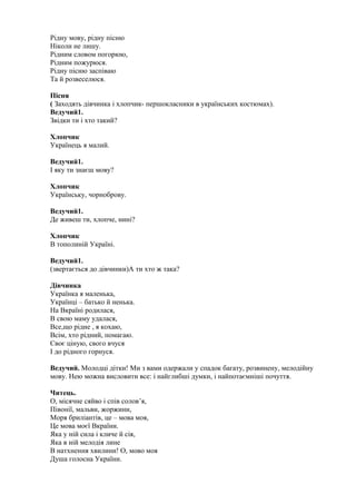 Рідну мову, рідну пісню
Ніколи не лишу.
Рідним словом погорюю,
Рідним пожурюся.
Рідну пісню заспіваю
Та й розвеселюся.
Пісня
( Заходять дівчинка і хлопчик- першокласники в українських костюмах).
Ведучий1.
Звідки ти і хто такий?
Хлопчик
Українець я малий.
Ведучий1.
І яку ти знаєш мову?
Хлопчик
Українську, чорноброву.
Ведучий1.
Де живеш ти, хлопче, нині?
Хлопчик
В тополиній Україні.
Ведучий1.
(звертається до дівчинки)А ти хто ж така?
Дівчинка
Українка я маленька,
Українці – батько й ненька.
На Вкраїні родилася,
В свою маму удалася,
Все,що рідне , я кохаю,
Всім, хто рідний, помагаю.
Своє ціную, свого вчуся
І до рідного горнуся.
Ведучий. Молодці дітки! Ми з вами одержали у спадок багату, розвинену, мелодійну
мову. Нею можна висловити все: і найглибші думки, і найпотаємніші почуття.
Читець.
О, місячне сяйво і спів солов’я,
Півонії, мальви, жоржини,
Моря бриліантів, це – мова моя,
Це мова моєї Вкраїни.
Яка у ній сила і кличе й сія,
Яка в ній мелодія лине
В натхнення хвилини! О, мово моя
Душа голосна України.
 