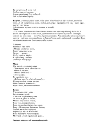 Це матері мова. Я звуки твої
Люблю, наче очі дитини...
О мово вкраїнська! Хто любить її,
Той любить мою Україну.
Ведучий. Любов до рідної мови, свого краю, розпочинається ще з колиски, з маминої
пісні…У ній материнська ласка, і любов, світ добра і справедливості, а ще – щира віра в
магічну силу слова.
(«Колискова», звучить голос із-за сцени, жіночий.)
Мама
еТи, дитино, покликана захищати своїми долоньками крихітну свічечку букви «і», а
також, витягнувшись на пальчиках, оберігати місячний серпик букви «є». Бо кажуть,
дитино, що мова наша — солов'їна. Правильно кажуть. Але затям собі, що колись можуть
настати і такі часи, коли нашої мови не буд пам'ятати навіть найменший соловейко. Тому
не можна покладатися тільки на солов'їв, дитино.
Хлопчик
Раз казала мені мати:
«Можеш мов багато знати,
Кожну мову шанувати,
Та одну із мов усіх
Щоб у серці ти зберіг».
В серці ніжну і погідну
Збережу я мову рідну!
Мама
Сію дитині в серденько ласку.
Сійся-родися ніжне «Будь ласка»,
Вдячне «Спасибі»,
«Вибач» тремтливе —
Слово у серці,
Як зернятко в ниві.
«Доброго ранку!», «Світлої днини!» —
Щедро даруй ти людям, дитино.
Мова барвиста, мова багата,
Рідна і тепла, як батьківська хата.
Батько
Учи, дитино, рідну мову,
Гордися нею і лелій,
А зрадити голубоньку чудову
Ти навіть в думці не посмій.
Молися нею юними устами,
Вона твоя, як серце і душа,
Вона від прадіда, від тата і від мами,
Вона – Шевченкова, Франкова, Куліша.
Люби її, як матінку природу,
Горнись до неї - ти ж бо її син!
Вона- безсмертя рідного народу,
Могутній, вічний український дзвін…
( виразне читання під музичний супровід.)
 