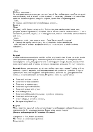 Мово,
Щойно я народився —
Ти поцілувала мене молодими вустами моєї матері. Як я любив гратися з тобою: на груші,
наче на сьомому небі; в долині, у лозах червоних; в очеретах,у грабових лісах дзвенючих,
зарослих ясною папороттю; на густих стернях, де мої ноги скапували кров'ю.
Мово,
Ти смалила мене гострим вогнем і обкладала кригою…
І виріс я,
Мово,
На твоєму хлібі, зізнаюся тепер,у літах будучи, почувався я більше безсилим, аніж
рішучим, коли тебе роздирали, толочили, місили ногами, чавили лавою до стінки. Та ще й
нині тебе відпихають у куток, але ти вже пручаєшся, блискає твій погляд, прагнеш вернути
собі своє.
Мово,
Через тисячу років гукни лише до мене: - Сину! І я почую тебе, клянуся!
Я стрепенуся в серці у когось з роду мого і горлом того нащадка обізвуся:
Мово моя, яка ти молода! Яка ти щаслива! Яка ти багата! Яка ти добра: щойно я
народився...
Пісня
Ведучий
«Любов до Батьківщини неможлива без любові до рідного слова. Тільки той може осягти
своїм розумом і серцем красу. Велич і могутність Батьківщини, хто збагнув відтінки і
пахощі рідного слова, хто дорожить ним, як честю рідної матері. Людина, яка не любить
мови рідної матері, якій нічого не промовляє рідне слово, це людина без роду і племені».
Ведучий. І саме тою людиною, яка віддано любила свою мову, донька України, як її ще
називають була і Л.Українка, день народження якої ми відзначали 28 лютого. Її зброєю
була співуча мова, яка під руками майстрині ставала діалогом, що „душу рве і гнітить”
мовою, а не мечем.(виходить дівчинка Л.Українка і читає під музику слова)
• Вона мені за пісню і сльозу.
• Вона мені за тишу і за голос,
• Вона мене за зранену росу,
• Вона мені за розіп'ятий колос.
• Вона мені за кров моїх думок.
• 1 за дитячу радість,
• Вона мені найбільша із тривог, яку я сам ніколи не покину.
• Вона мені тепло і сила рук,
• І море в бурю, й спокій на сивинах,
• Як серця матері моєї стук...
Ведучий
Мова- багатство народу, її треба вивчати і берегти, щоб передати цей скарб далі, новим
поколінням, бо без мови немає народу. Зникає мова- зникає й народ.
( Інсценізація гуморески П.Глазового «Кухлик» )
Дід приїхав із села, ходить по столиці.
Має грощі- не мина жодної крамниці.
Попрохав він:
 