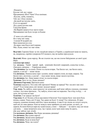 -Покажіть
Кухлик той, що з краю.
Продавщиця:-Што? Чево? Я не понімаю.
-Кухлик, люба, покажіть,
Той, що з боку смужка.
-Да какой же кухлик здесь,
Єслі єто кружка!
Дід у руки кухлик взяв
І насупив брови.
-На Вкраїні живете й не знаєте мови.
Продавщиця теж була гостра та бідова:
-У мене єсть свій язик,
Ні к чему мнє мова.
І сказав їй мудрий дід:
Цим пишатися не слід:
-Бо якраз така біда в моєї корови;
Має, бідна, язика і не знає мови.
Ведучий. Соромно буває за тих людей,які живуть в Україні, а української мови не знають,
як, наприклад, героїня гуморески П.Глазового, яку ви щойно прослухали.
Ведучий. Мова- душа народу. Як же сталося так, що ми стаємо байдужими до своєї душі.
Вірш
(легенда про мову)
1-а дівчинка. Такий гарний край, сонячний, багатий і широкий, а вона йде та йде...
(Заходить дівчинка — Українська мова).
2-а дівчинка. Іде та плаче. Плаче та сльози втирає. Так багато хат, так багато шкіл,
церков, а для неї — немає місця.
1-а дівчинка. Лишила вона гори і долини, минає широкі степи, як море, широкі. Так
багато міст, містечок, а для неї — ніде немає місця, немає малого куточка.
2-а дівчинка. Іде. Лише важко зітхає та сльози втирає.
Хлопчик. Чого ти тут, бідна дівчино?
Дівчинка-Укр.мова. Прогнали мене.
Хлопчик (сердито). Хто смів тебе прогнати? Невже це правда? Чи є на світі такі лихі
люди?! Та ж тепер увесь світ визнає людські права!
Укр. мова. Ти, мабуть, мене шануєш і не дозволиш, щоб мене забили, (сказала, схиливши
голову). Але мене прогнали... Ти, мабуть, нічого вже не поралиш. Так я йду та йду, — ні
хати, ані куточка не маю.
Хлопчик. І чи завжди так було?
Укр.мова. О, ні! Колись я була щасливою й багатою! Тоді інакше було: моя мати була
вільна, славна. Увесь світ її знав. Так давно це було! А тепер? Усе змінилося. Я гірко
плакала, сумними піснями свій біль і жаль виливала. А вже й тих пісень не хочуть почути,
щоб світ не знав правди. Одні не можуть мене прийняти до своїх родин, до шкіл, до
церков, бо вони бояться кари від чужої влади, а інші — байдужі — не мають часу ані місця
для мене, — нащо витрачати силу, час і гроші, коли чужі свою мову їм дають.
(До залу забігає гурт дітей).
1-а маленька дівчинка. Яка бідна заплакана дівчинка!
2-а дівчинка. Яка сумна сирота!
3-я дівчинка. Звідки вона прийшла?
4-а дівчинка. Куди ж вона йде?
5-а дівчинка. Чому так плаче?
 