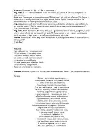 Хлопчик Доленьки й,/. Хто ти? Як ти називаєшся?
Укр.мова. Я — Українська Мова. Мене виганяють з України. Я блукаю по чужині і не
маю спокою...
Хлопчик. Нещаслива ти, наша рідна мово! Бідна мово! Ми тебе не забудемо! Ти будеш із
нами жити — нам будеш оповідати вірші, казки, байки! Будеш співати нам пісні. Ти
допоможеш нам пізнати країну наших батьків, дідів.
Укр.мова. Знаю, любі діточки. Ви мене шануєте, любите і не забуваєте; а що роблять ті,
що мене не знають? Хто їм пісню заспіває, хто ж їх молитися рідною мовою навчить?
Діти (зашепотіли). Бідні вони.
Укр.мова. Бідні й нещасні. Не можу йти далі. Проганяють мене зі школи, з церкви, з дому;
хочуть мене забити, а я ще живу і буду жити! Я буду жити в устах і серцях українських
дітей, що мене — Укр.мову — не забувають і ніколи не забудуть.
Ведуча. Залишайся з нами, Укр.мово! Ми тебе не будемо проганяти і не будемо забувати,
правда, діти?
Учні. Так!
Ведучий
Над усі багатства і припливи мод
Шануймо мову серцем і вустами.
Народ без мови-це вже не народ,
Без мови всі ми б сиротами стали.
Ідуть гріхи за нами і борги.
Від них зректися не шукаймо броду,
Шануймо мову над усі боги,
Якщо ми хочем зватися народом.
Ведучий. Батьком української літературної мови вважаємо Тараса Григоровича Шевченка.
Читець
Діамант дорогий на дорозі лежав,-
тим великим -шляхом люд усякий минав,
і ніхто не впізнав діаманта того.
Йшли багато людей і топтали його.-
Але раз тим шляхом хтось чудовий ішов
і в пилу- на шляху діамант-він-найшов, ,
Камінець дорогий він одразу пізнав,
і додому приніс, і гарненько, як знав, '
обробив обточив дивний той камінець,
і уставив його у коштовний вінець.
Сталось диво -тоді: ,камінець засіяв,
і промінням ясним: всіх людей здивував,
і палючим вогнем кольористо блищить,
і проміння мого усім очі сліпить.
Так в пилу, на шляху-наша мова була,
і мислива рука її з пилу взяла.
Полюбила її, обробила її,-
положила на неї усі сили свої,
і в народний вінець, як в оправу, ввела,
і, як зорю ясну, вище хмар піднесла.
І, на злість ворогам, засіяла вона,
Як алмаз дорогий, як та зоря ясна.
 