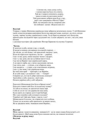 І сіятиме вік, поки сонце стоїть,
і лихим ворогам буде очі сліпить;
Хай же ті вороги поніміють скоріш,
наша ж мова сія щогодини ясніш!
Хай коштовним добром вона буде у нас,
щоб і сам здивувався в Могилі Тарас!
Щоб, поглянувши сам на створіння своє
він побожно сказав: «Відкіля нам сіє»
Ведучий
Уперше у творах Шевченка українська мова забриніла величезною силою. У ній Шевченко
своїм талантом розкрив невичерпні багатства народної мови, осягнув і, як ніхто, відчув
чудову, чарівну музику українського слова. Та не берегли нащадки того багатства,
вірнопіддано заглядаючи через сусідський тин. І стали забувати, хто ми є, чиї діти, яких
батьків.
( декламується вірш «До українців» Віктора Баранова під музику Скорика)
Читець
Я запитую в себе, питаю у вас, у людей,
Я питаю в книжок, роззираюсь на кожній сторінці, —
Де той рік, де той місяць, той проклятий тиждень і день,
Коли ми перестали гордитись, що ми — українці.
І що є в нас душа, повна власних чеснот і щедрот,
І що є у нас дума, яка ще од Байди нам в’ється,
І що ми на Вкраїні таки український народ,
А не просто юрба, що у звітах населенням зветься.
І що хміль наш — у піснях, а не в барилах вина,
І що щедрість — у серці, а не в магазинних вітринах,
І що є у нас мова, і що українська вона,
Без якої наш край — територія, а не Вкраїна.
Я до себе кажу і до кожного з вас: — Говори!
Говорімо усі, хоч ми й добре навчились мовчати!
Запитаймо у себе, відколи, з якої пори,
Почали українці себе у собі забувати.
Ради кого Шевченкові йти було в Орські степи?
Ради кого ховати свій біль за солдатську халяву?
То хіба ж не впаде, не закотиться наша зоря
І хіба не зотліє на тлю українство між нами,
Коли навіть на згарищі долі й зорі Кобзаря
Ми і досі спокійно себе почуваєм хохлами?
Українці мої! Дай вам, Боже, і щастя, і сил!
Можна жити й хохлом, і не згіркне від того хлібина.
Тільки хто ж колись небо прихилить до ваших могил,
Як не зраджена вами, зневажена вами Вкраїна...
Ведучий
Мова народу- поняття священне, зневажати її – це не лише ознака безкультур’я, а й
бездуховності. Щоб наша мова буяла пишним цвітом, ми повинні молитися.
(Молитва за рідну мову)
Ведучий
 