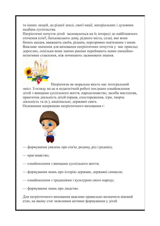 та інших людей, до рідної землі, своєї нації, матеріальних і духовних
надбань суспільства.
Патріотичні почуття дітей засновуються на їх інтересі до найближчого
оточення (сім'ї, батьківського дому, рідного міста, села), яке вони
бачать щодня, вважають своїм, рідним, нерозривно пов'язаним з ними.
Важливе значення для виховання патріотичних почуттів у має приклад
дорослих, оскільки вони значно раніше переймають певне емоційно-
позитивне ставлення, ніж починають засвоювати знання.
Патріотизм як моральна якість має інтегральний
зміст. З огляду на це в педагогічній роботі поєднано ознайомлення
дітей з явищами суспільного життя, народознавство, засоби мистецтва,
практична діяльність дітей (праця, спостереження, ігри, творча
діяльність та ін.), національні, державні свята.
Основними напрямами патріотичного виховання є:
— формування уявлень про сім'ю, родину, рід і родовід;
— краєзнавство;
— ознайомлення з явищами суспільного життя;
— формування знань про історію держави, державні символи;
— ознайомлення з традиціями і культурою свого народу;
— формування знань про людство.
Для патріотичного виховання важливо правильно визначити віковий
етап, на якому стає можливим активне формування у дітей
 