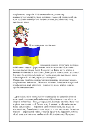 патріотичних почуттів. Найсприятливішим для початку
систематичного патріотичного виховання є середній дошкільний вік,
коли особливо активізується інтерес дитини до соціального світу,
суспільних явищ.
Цілеспрямоване патріотичне
виховання повинно поєднувати любов до
найближчих людей з формуванням такого ж ставлення і до певних
феноменів суспільного буття. З цією метою факти життя країни, з
якими ознайомлюють дошкільнят, ілюструють прикладами з діяльності
близьких їм дорослих, батьків залучають до оцінки суспільних явищ,
спільної участі з дітьми у громадських справах.
Однак лише ознайомлення із суспільним життям не вирішує завдань
патріотичного виховання. . Водночас не можна ігнорувати значущості
ознайомлення дітей з історією і сучасністю рідної країни, іншими
суспільними явищами.
і. Діти мають знати назву рідного міста (села), а в середній повинні
мати певні уявлення про Батьківщину («Батьківщина — це місце, де
людина народилась і живе, де народились і живуть її батьки. Вона така
ж рідна для людини, як її батьки, тому й називається Батьківщиною.
Наша Батьківщина — Україна»). Діти повинні знати, що люди, які
мають спільну батьківщину, — це народ, а ті, що народилися і живуть в
Україні — український народ. У народі з роду в рід передаються мова,
пісні, повага до старших, любов до дітей і рідного дому. Програма
 
