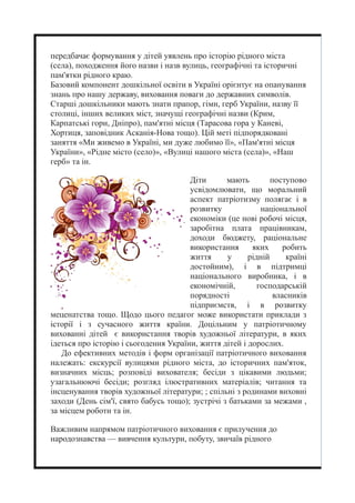 передбачає формування у дітей уявлень про історію рідного міста
(села), походження його назви і назв вулиць, географічні та історичні
пам'ятки рідного краю.
Базовий компонент дошкільної освіти в Україні орієнтує на опанування
знань про нашу державу, виховання поваги до державних символів.
Старші дошкільники мають знати прапор, гімн, герб України, назву її
столиці, інших великих міст, значущі географічні назви (Крим,
Карпатські гори, Дніпро), пам'ятні місця (Тарасова гора у Каневі,
Хортиця, заповідник Асканія-Нова тощо). Цій меті підпорядковані
заняття «Ми живемо в Україні, ми дуже любимо її», «Пам'ятні місця
України», «Рідне місто (село)», «Вулиці нашого міста (села)», «Наш
герб» та ін.
Діти мають поступово
усвідомлювати, що моральний
аспект патріотизму полягає і в
розвитку національної
економіки (це нові робочі місця,
заробітна плата працівникам,
доходи бюджету, раціональне
використання яких робить
життя у рідній країні
достойним), і в підтримці
національного виробника, і в
економічній, господарській
порядності власників
підприємств, і в розвитку
меценатства тощо. Щодо цього педагог може використати приклади з
історії і з сучасного життя країни. Доцільним у патріотичному
вихованні дітей є використання творів художньої літератури, в яких
ідеться про історію і сьогодення України, життя дітей і дорослих.
До ефективних методів і форм організації патріотичного виховання
належать: екскурсії вулицями рідного міста, до історичних пам'яток,
визначних місць; розповіді вихователя; бесіди з цікавими людьми;
узагальнюючі бесіди; розгляд ілюстративних матеріалів; читання та
інсценування творів художньої літератури; ; спільні з родинами виховні
заходи (День сім'ї, свято бабусь тощо); зустрічі з батьками за межами ,
за місцем роботи та ін.
Важливим напрямом патріотичного виховання є прилучення до
народознавства — вивчення культури, побуту, звичаїв рідного
 