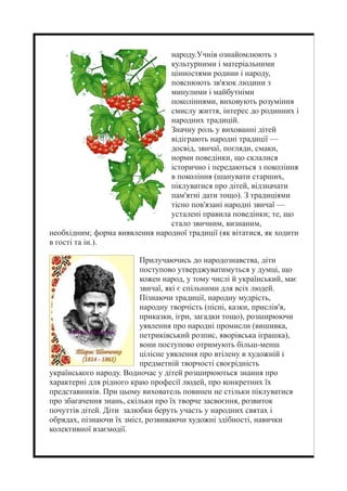 народу.Учнів ознайомлюють з
культурними і матеріальними
цінностями родини і народу,
пояснюють зв'язок людини з
минулими і майбутніми
поколіннями, виховують розуміння
смислу життя, інтерес до родинних і
народних традицій.
Значну роль у вихованні дітей
відіграють народні традиції —
досвід, звичаї, погляди, смаки,
норми поведінки, що склалися
історично і передаються з покоління
в покоління (шанувати старших,
піклуватися про дітей, відзначати
пам'ятні дати тощо). З традиціями
тісно пов'язані народні звичаї —
усталені правила поведінки; те, що
стало звичним, визнаним,
необхідним; форма виявлення народної традиції (як вітатися, як ходити
в гості та ін.).
Прилучаючись до народознавства, діти
поступово утверджуватимуться у думці, що
кожен народ, у тому числі й український, має
звичаї, які є спільними для всіх людей.
Пізнаючи традиції, народну мудрість,
народну творчість (пісні, казки, прислів'я,
приказки, ігри, загадки тощо), розширюючи
уявлення про народні промисли (вишивка,
петриківський розпис, яворівська іграшка),
вони поступово отримують більш-менш
цілісне уявлення про втілену в художній і
предметній творчості своєрідність
українського народу. Водночас у дітей розширюються знання про
характерні для рідного краю професії людей, про конкретних їх
представників. При цьому вихователь повинен не стільки піклуватися
про збагачення знань, скільки про їх творче засвоєння, розвиток
почуттів дітей. Діти залюбки беруть участь у народних святах і
обрядах, пізнаючи їх зміст, розвиваючи художні здібності, навички
колективної взаємодії.
 