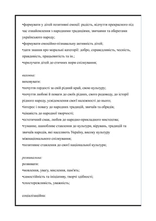 •формувати у дітей позитивні емоції: радість, відчуття прекрасного під
час ознайомлення з народними традиціями, звичаями та оберегами
українського народу;
•формувати емоційно-пізнавальну активність дітей;
•дати знання про моральні категорії: добро, справедливість, чесність,
правдивість, працьовитість та ін.;
•прилучати дітей до етичних норм спілкування;
виховна:
виховувати:
•почуття гордості за свій рідний край, свою культуру;
•почуття любові й поваги до своїх рідних, свого родоводу, до історії
рідного народу, усвідомлення своєї належності до нього;
•інтерес і повагу до народних традицій, звичаїв та обрядів;
•цікавість до народної творчості;
•естетичний смак, любов до народно-прикладного мистецтва;
•гуманне, шанобливе ставлення до культури, вірувань, традицій та
звичаїв народів, які населяють Україну, високу культуру
міжнаціонального спілкування;
•позитивне ставлення до своєї національної культури;
розвивальна:
розвивати:
•мовлення, увагу, мислення, пам'ять;
•самостійність та ініціативу, творчі здібності;
•спостережливість, уважність;
соціалізаційна:
 
