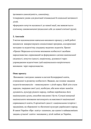 •розвивати самосвідомість, самооцінку;
•створювати умови для реалізації пізнавальної й соціальної активності
дітей;
•формувати почуття належності до певної нації, яке виявляється в
етнічному самовизначенні (віднесенні себе до певної етнічної групи).
2. Анотація
З метою вдосконалення навчально-виховного процесу у своїй роботі
вихователя використовувати спеціалізовані програми, альтернативні
методики та педагогічну спадщину видатних педагогів. Проект
«Проект Морально-естетичне виховання особистості засобаим
народознавства» спрямований на формування в дитини національної
свідомості, почуття гідності, патріотизму, духовності через
упровадження педагогічних ідей національного-патріотичного
виховання через народознавство.
Опис проекту
Виховання є вихідною ланкою в системі безперервної освіти,
становленні та розвитку особистості. Вважаю, що головне завдання
педагогів-вихователів – «виколисувати» з дітей народ. Щоб діти стали
народом, творцями своєї долі, необхідно, аби вони міцно засвоїли
духовність, культуру рідного народу, глибоко перейнялись його
національним духом, способом мислення і буття. Сучасні концепції
національного виховання наголошують на важливості національної
спрямованості освіти, її органічної єдності з національною історією і
традиціями, на збереженні та збагаченні культури українського народу.
В законі України «Про освіту» зазначено, що одним із найважливіших
завдань сучасної освіти є виховання у дітей любові до України,
 